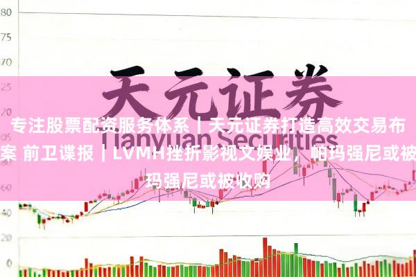 专注股票配资服务体系｜天元证券打造高效交易布局方案 前卫谍报｜LVMH挫折影视文娱业，帕玛强尼或被收购