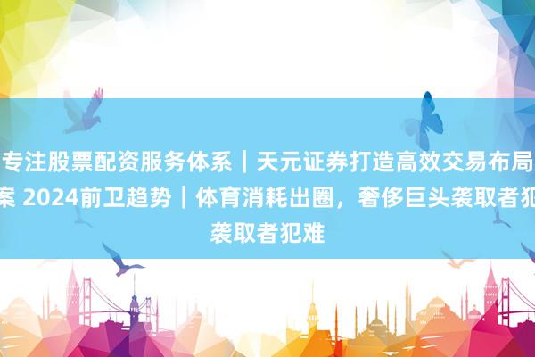 专注股票配资服务体系｜天元证券打造高效交易布局方案 2024前卫趋势｜体育消耗出圈，奢侈巨头袭取者犯难
