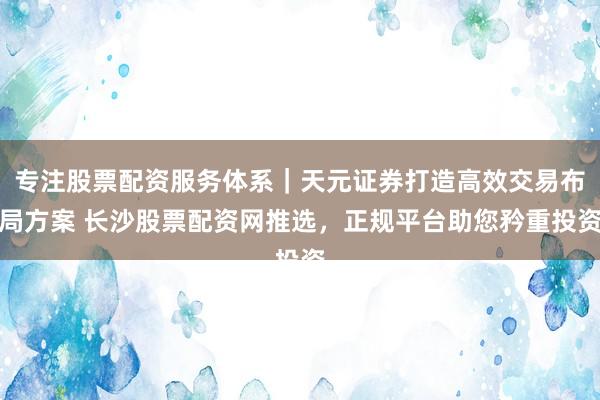 专注股票配资服务体系｜天元证券打造高效交易布局方案 长沙股票配资网推选，正规平台助您矜重投资
