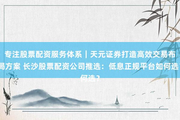 专注股票配资服务体系｜天元证券打造高效交易布局方案 长沙股票配资公司推选：低息正规平台如何选？