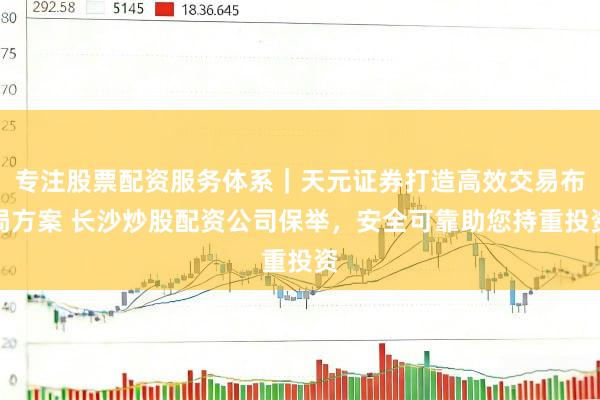 专注股票配资服务体系｜天元证券打造高效交易布局方案 长沙炒股配资公司保举，安全可靠助您持重投资