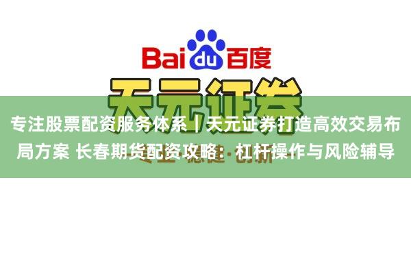 专注股票配资服务体系｜天元证券打造高效交易布局方案 长春期货配资攻略：杠杆操作与风险辅导