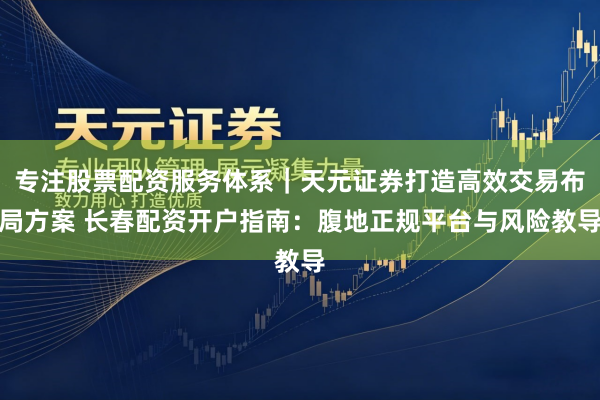 专注股票配资服务体系｜天元证券打造高效交易布局方案 长春配资开户指南：腹地正规平台与风险教导