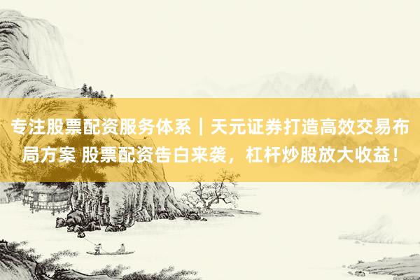 专注股票配资服务体系｜天元证券打造高效交易布局方案 股票配资告白来袭，杠杆炒股放大收益！