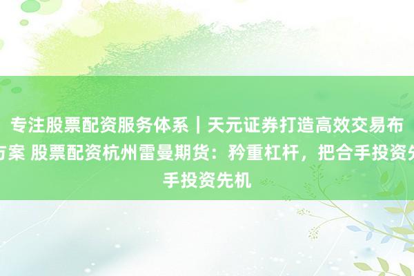 专注股票配资服务体系｜天元证券打造高效交易布局方案 股票配资杭州雷曼期货：矜重杠杆，把合手投资先机