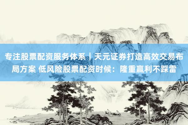 专注股票配资服务体系｜天元证券打造高效交易布局方案 低风险股票配资时候：隆重赢利不踩雷