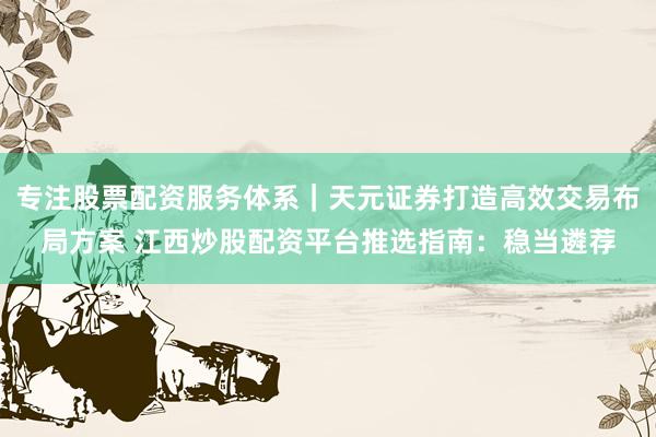 专注股票配资服务体系｜天元证券打造高效交易布局方案 江西炒股配资平台推选指南：稳当遴荐