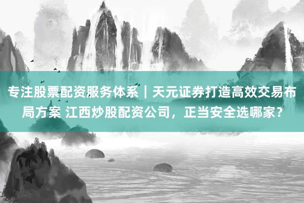 专注股票配资服务体系｜天元证券打造高效交易布局方案 江西炒股配资公司，正当安全选哪家？
