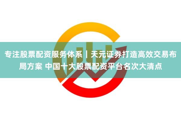 专注股票配资服务体系｜天元证券打造高效交易布局方案 中国十大股票配资平台名次大清点