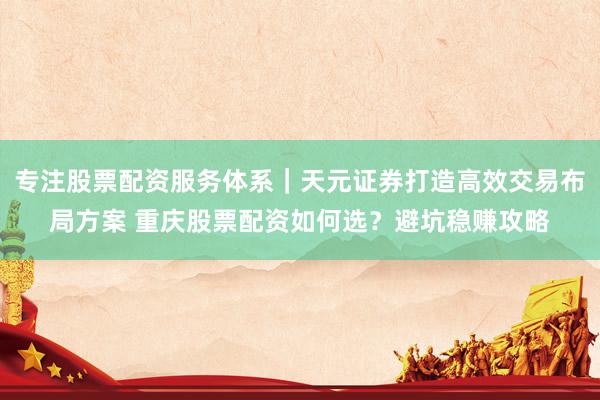 专注股票配资服务体系｜天元证券打造高效交易布局方案 重庆股票配资如何选？避坑稳赚攻略