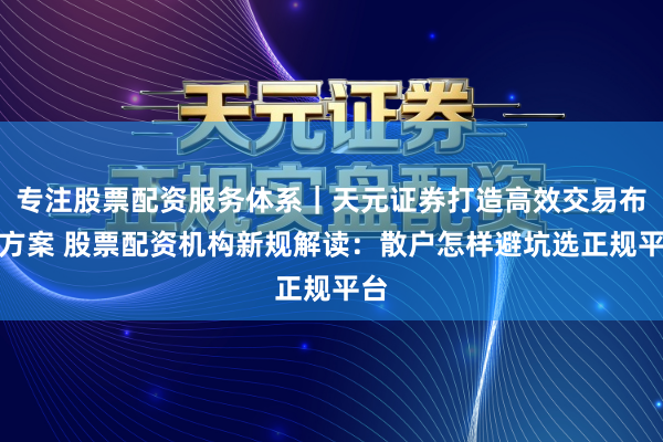 专注股票配资服务体系｜天元证券打造高效交易布局方案 股票配资机构新规解读：散户怎样避坑选正规平台