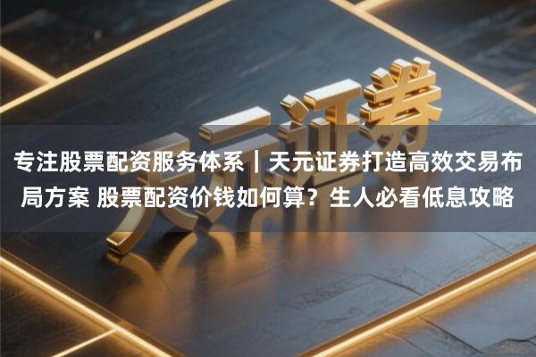 专注股票配资服务体系｜天元证券打造高效交易布局方案 股票配资价钱如何算？生人必看低息攻略
