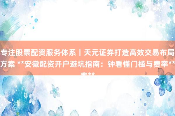 专注股票配资服务体系｜天元证券打造高效交易布局方案 **安徽配资开户避坑指南：钟看懂门槛与费率**