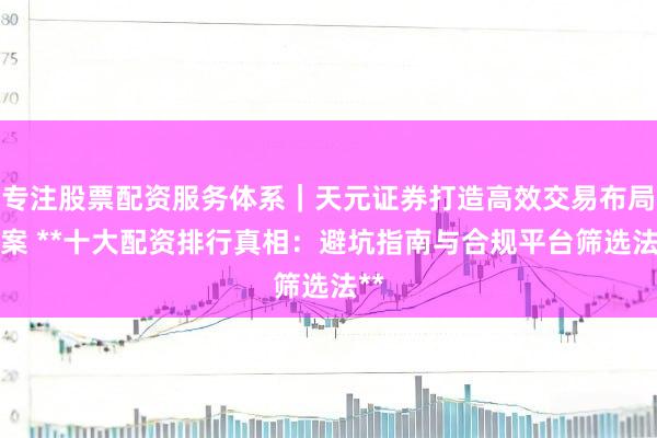 专注股票配资服务体系｜天元证券打造高效交易布局方案 **十大配资排行真相：避坑指南与合规平台筛选法**