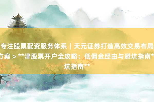 专注股票配资服务体系｜天元证券打造高效交易布局方案 > **津股票开户全攻略：低佣金经由与避坑指南**