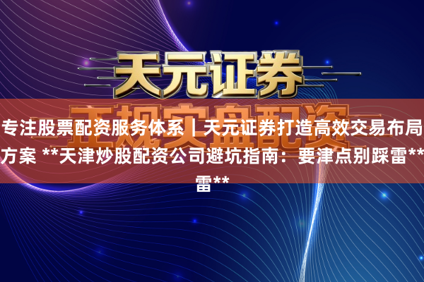 专注股票配资服务体系｜天元证券打造高效交易布局方案 **天津炒股配资公司避坑指南：要津点别踩雷**