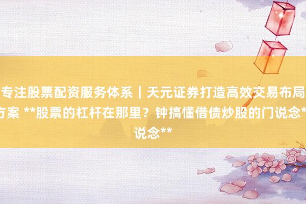 专注股票配资服务体系｜天元证券打造高效交易布局方案 **股票的杠杆在那里？钟搞懂借债炒股的门说念**
