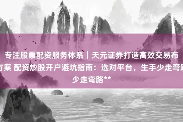 专注股票配资服务体系｜天元证券打造高效交易布局方案 配资炒股开户避坑指南：选对平台，生手少走弯路**
