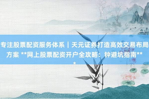 专注股票配资服务体系｜天元证券打造高效交易布局方案 **网上股票配资开户全攻略：钟避坑指南**