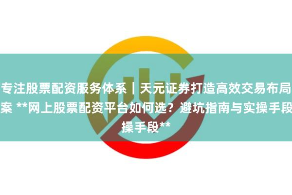 专注股票配资服务体系｜天元证券打造高效交易布局方案 **网上股票配资平台如何选？避坑指南与实操手段**