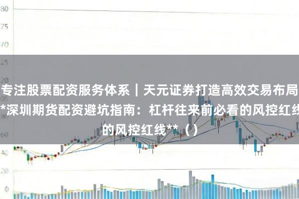 专注股票配资服务体系｜天元证券打造高效交易布局方案 **深圳期货配资避坑指南：杠杆往来前必看的风控红线**（）