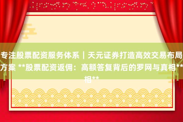 专注股票配资服务体系｜天元证券打造高效交易布局方案 **股票配资返佣：高额答复背后的罗网与真相**