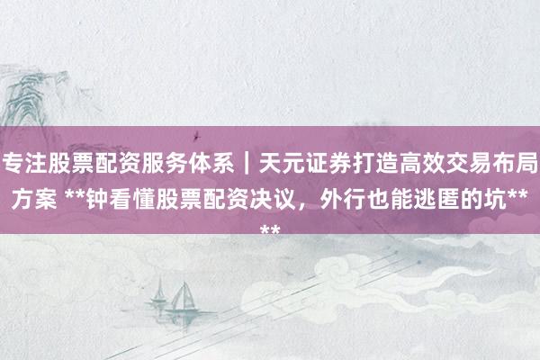 专注股票配资服务体系｜天元证券打造高效交易布局方案 **钟看懂股票配资决议，外行也能逃匿的坑**