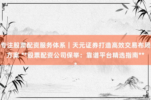 专注股票配资服务体系｜天元证券打造高效交易布局方案 **股票配资公司保举：靠谱平台精选指南**