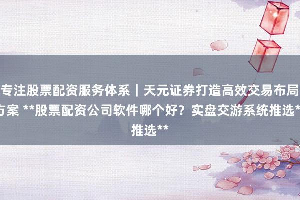 专注股票配资服务体系｜天元证券打造高效交易布局方案 **股票配资公司软件哪个好？实盘交游系统推选**