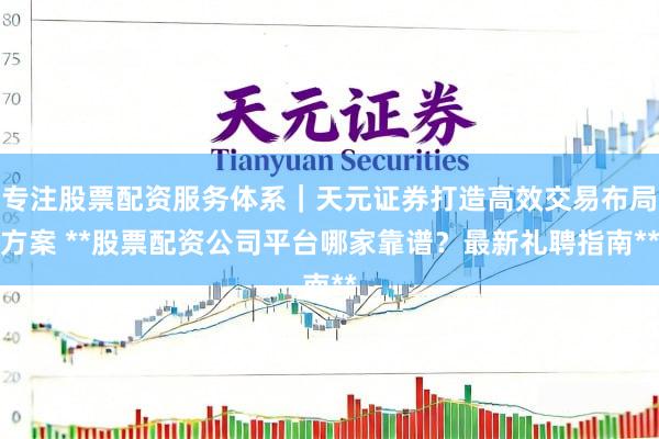 专注股票配资服务体系｜天元证券打造高效交易布局方案 **股票配资公司平台哪家靠谱？最新礼聘指南**