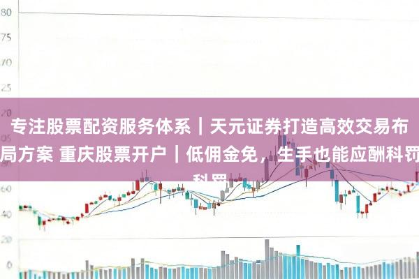 专注股票配资服务体系｜天元证券打造高效交易布局方案 重庆股票开户｜低佣金免，生手也能应酬科罚