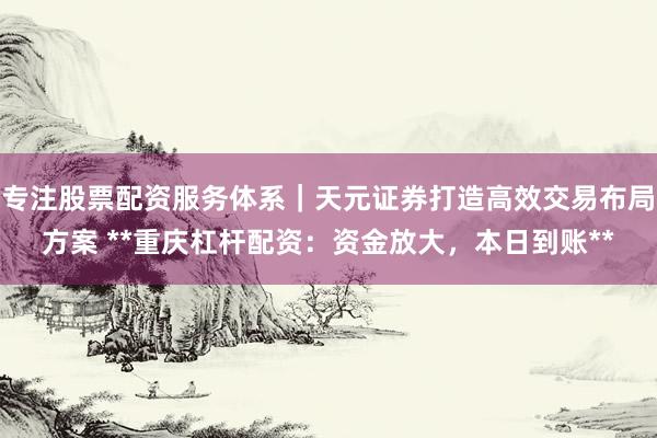 专注股票配资服务体系｜天元证券打造高效交易布局方案 **重庆杠杆配资：资金放大，本日到账**