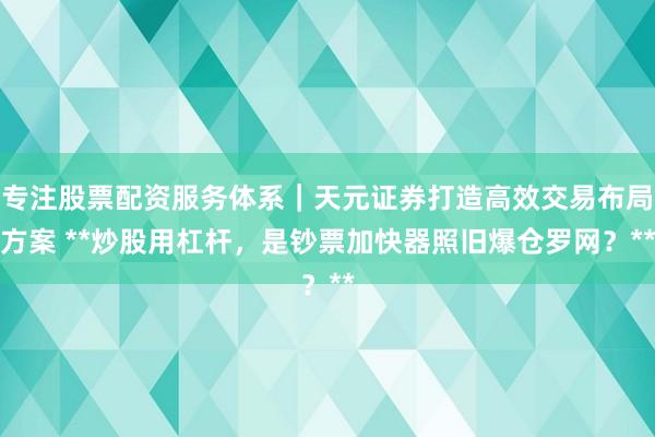 专注股票配资服务体系｜天元证券打造高效交易布局方案 **炒股用杠杆，是钞票加快器照旧爆仓罗网？**