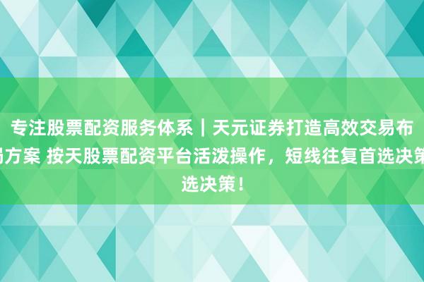专注股票配资服务体系｜天元证券打造高效交易布局方案 按天股票配资平台活泼操作，短线往复首选决策！